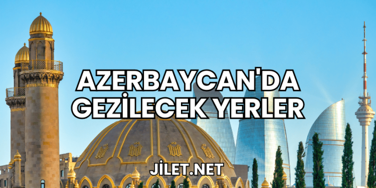 Azerbaycan'da Gezilecek Yerler